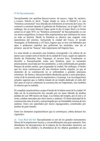 9º En Sacsayhuamán.
Sacsayhuamán (en quechua Saqsaywaman, de saqsaw, lugar de saciarse,
y waman, halcón, es decir, "Lugar donde se sacia el halcón") es una
"fortaleza ceremonial" inca ubicada dos kilómetros al noroeste de Cusco. Se
comenzó a construir durante el gobierno de Pachacutec, en el siglo XV; sin
embargo, fue su nieto Huayna Cápac quien le dio el toque final y su forma
actual en el siglo XVI. La "fortaleza ceremonial" de Sacsayhuamán es con
sus muros megalíticos, la mayor obra arquitectónica que realizaron los incas
en toda su historia. Desde la fortaleza se observa una singular vista
panorámica del entorno, incluyendo la ciudad del Cusco, el nevado
Ausangate, el Pachatusán y el Cinca, lugares que se cree son habitados por
apus o poderosos espíritus que gobiernan las montañas, sien do el
primero una de las “huacas” más importantes del Imperio Inca.
La zona donde se encuentra esta fortaleza corresponde a la cabeza de un
puma cuyo cuerpo sería el núcleo de la ciudad de Cusco, según un supuesto
diseño de Pachacútec Inca Yupanqui, el noveno Inca. Usualmente se
describe a Sacsayhuamán como una fortaleza, pues se encuentra
prácticamente encerrada por tres pendientes, y está conformada por grandes
bloques de piedra unidos, que resguardan la ciudad. Sin embargo, el hecho
que los incas construyesen allí una fortaleza resulta singular, ya que al
momento de su construcción no se enfrentaban a grandes amenazas
exteriores. Su forma y ubicación habría obedecido quizás a otros principios,
como el de la armonía entre la arquitectura y el paisaje. Las investigaciones
actuales sugieren que se habría tratado de un templo dedicado al culto del
Sol, para el cual no solamente la construcción era importante, sino también
el entorno que la rodeaba.
El complejo arquitectónico ocupa el borde de la ladera norte de la ciudad. El
lado sur de la construcción fue cercado por un muro labrado de piedras
pulidas de casi 400 metros de largo. Los límites del templo, por el este y el
oeste, estaban marcados por otros muros y andenes. El frente principal de la
construcción mira al norte y está protegido por un formidable sistema de tres
andenes. Estos son soportados por muros zigzagueantes, constituidos por
piedras de gran tamaño
Entre los elementos arquitectónicos que lo constituyen, cabría destacar los
siguientes:
a) Casa Real del Sol: Sacsayhuamán es uno de los grandes monumentos
líticos de la arquitectura incaica, y era posiblemente una gran santuario. Son
abundantes las descripciones de la riqueza de los decorados interiores, así
como de la alta calidad y la abundancia de los objetos guardados en sus
 