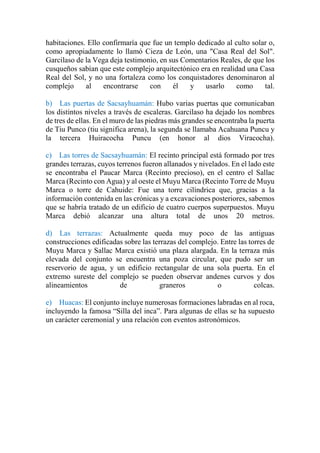 habitaciones. Ello confirmaría que fue un templo dedicado al culto solar o,
como apropiadamente lo llamó Cieza de León, una "Casa Real del Sol".
Garcilaso de la Vega deja testimonio, en sus Comentarios Reales, de que los
cusqueños sabían que este complejo arquitectónico era en realidad una Casa
Real del Sol, y no una fortaleza como los conquistadores denominaron al
complejo al encontrarse con él y usarlo como tal.
b) Las puertas de Sacsayhuamán: Hubo varias puertas que comunicaban
los distintos niveles a través de escaleras. Garcilaso ha dejado los nombres
de tres de ellas. En el muro de las piedras más grandes se encontraba la puerta
de Tiu Punco (tiu significa arena), la segunda se llamaba Acahuana Puncu y
la tercera Huiracocha Puncu (en honor al dios Viracocha).
c) Las torres de Sacsayhuamán: El recinto principal está formado por tres
grandes terrazas, cuyos terrenos fueron allanados y nivelados. En el lado este
se encontraba el Paucar Marca (Recinto precioso), en el centro el Sallac
Marca (Recinto con Agua) y al oeste el Muyu Marca (Recinto Torre de Muyu
Marca o torre de Cahuide: Fue una torre cilíndrica que, gracias a la
información contenida en las crónicas y a excavaciones posteriores, sabemos
que se habría tratado de un edificio de cuatro cuerpos superpuestos. Muyu
Marca debió alcanzar una altura total de unos 20 metros.
d) Las terrazas: Actualmente queda muy poco de las antiguas
construcciones edificadas sobre las terrazas del complejo. Entre las torres de
Muyu Marca y Sallac Marca existió una plaza alargada. En la terraza más
elevada del conjunto se encuentra una poza circular, que pudo ser un
reservorio de agua, y un edificio rectangular de una sola puerta. En el
extremo sureste del complejo se pueden observar andenes curvos y dos
alineamientos de graneros o colcas.
e) Huacas: El conjunto incluye numerosas formaciones labradas en al roca,
incluyendo la famosa “Silla del inca”. Para algunas de ellas se ha supuesto
un carácter ceremonial y una relación con eventos astronómicos.
 