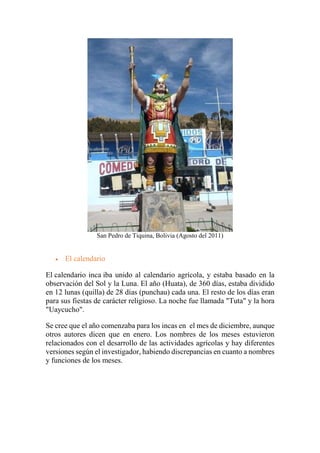 San Pedro de Tiquina, Bolivia (Agosto del 2011)
 El calendario
El calendario inca iba unido al calendario agrícola, y estaba basado en la
observación del Sol y la Luna. El año (Huata), de 360 días, estaba dividido
en 12 lunas (quilla) de 28 días (punchau) cada una. El resto de los días eran
para sus fiestas de carácter religioso. La noche fue llamada "Tuta" y la hora
"Uaycucho".
Se cree que el año comenzaba para los incas en el mes de diciembre, aunque
otros autores dicen que en enero. Los nombres de los meses estuvieron
relacionados con el desarrollo de las actividades agrícolas y hay diferentes
versiones según el investigador, habiendo discrepancias en cuanto a nombres
y funciones de los meses.
 