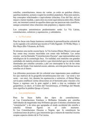 estrellas, constelaciones, meses etc varían, ya estén en quéchua clásico,
quéchua moderno, aymara o según los nombres populares. Para unos autores,
hay conceptos relacionados o equivalentes (chacana, Cruz del Sur, etc) en
mayor o menor medida, y para otros no existe equivalencia entre ellos. Dicho
esto, me intentaré centrar en aquellos datos que me parezcan más científicos,
aunque comentaré otras relaciones más populares y algunos mitos.
Los conceptos astronómicos predominantes serán: La Vía Láctea,
constelaciones, solsticios y equinoccios, y calendarios.
 La Vía Láctea
Para los Incas esta franja luminosa constituía la personificación celestial de
su río sagrado o río celestial que recorre el Valle Sagrado : El Willka Mayu o
Río Mayu (Río Vilcanota, de Perú).
Si miramos una noche oscura hacia la Vía Láctea (Hatun Mayu) vemos que
hay zonas muy oscuras mezcladas con zonas más brillantes. Las zonas
oscuras son las llamadas “Constelaciones Oscuras”, que representaban seres
mitológicos de la cosmología Inca . En realidad, esas manchas son grandes
cantidades de materia cósmica (polvo y gas interestelar) que no están siendo
iluminadas por estrellas cercanas y por eso interceptan la luz de las otras
estrellas de fondo. Este material oscuro, además, servirán para formar nuevas
estrellas en el futuro.
Las diferentes posiciones del río celestial eran importantes para establecer
los ejes matrices de la geografía tawantinsuyana (nor este – sur oeste y nor
oeste – sur este). Así, durante los equinoccios o solsticios, el Hatun Mayu
servía para establecer ciertas direcciones en el horizonte para vincular a los
Suyus o regiones con la gran capital y darle a ésta su verdadero rol
geopolítico; es decir, el Centro del Tawantinsuyu, el Ombligo del Mundo
(eso significa la palabra Qosqo o Cusco).
 Las constelaciones
Para los Incas había dos tipos de constelaciones:
a) Las Constelaciones Estelares o Brillantes formadas por estrellas
individuales de magnitudes muy brillantes que por sí mismas constituían una
“constelación” y de otras que agrupadas al modo occidental (de estrella a
estrella) forman figuras en el cielo nocturno.
b) Las Constelaciones Oscuras o Negras, que lo constituyen las
condensaciones de polvo y gas interestelar que a manera de manchas oscuras
ocupan espacios dentro de la Vía Láctea.
 