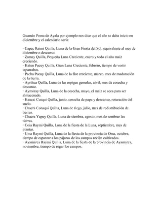 Guamán Poma de Ayala por ejemplo nos dice que el año se daba inicio en
diciembre y el calendario sería:
· Capac Raimi Quilla, Luna de la Gran Fiesta del Sol, equivalente al mes de
diciembre o descanso.
· Zamay Quilla, Pequeña Luna Creciente, enero y todo el año maíz
creciendo.
· Hatun Pucuy Quilla, Gran Luna Creciente, febrero, tiempo de vestir
taparrabos.
· Pacha Pucuy Quilla, Luna de la flor creciente, marzo, mes de maduración
de la tierra.
· Ayrihua Quilla, Luna de las espigas gemelas, abril, mes de cosecha y
descanso.
· Aymoray Quilla, Luna de la cosecha, mayo, el maíz se seca para ser
almacenado.
· Haucai Cusqui Quilla, junio, cosecha de papa y descanso, roturación del
suelo.
· Chacra Conaqui Quilla, Luna de riego, julio, mes de redistribución de
tierras.
· Chacra Yapuy Quilla, Luna de siembra, agosto, mes de sembrar las
tierras.
· Coia Raymi Quilla, Luna de la fiesta de la Luna, septiembre, mes de
plantar.
· Uma Raymi Quilla, Luna de la fiesta de la provincia de Oma, octubre,
tiempo de espantar a los pájaros de los campos recién cultivados.
· Ayamarca Raymi Quilla, Luna de la fiesta de la provincia de Ayamarca,
noviembre, tiempo de regar los campos.
 
