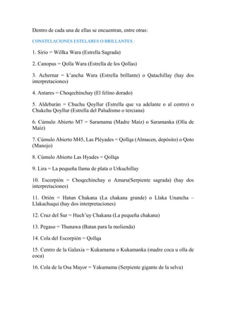 Dentro de cada una de ellas se encuentran, entre otras:
CONSTELACIONES ESTELARES O BRILLANTES :
1. Sirio = Willka Wara (Estrella Sagrada)
2. Canopus = Qolla Wara (Estrella de los Qollas)
3. Achernar = k’ancha Wara (Estrella brillante) o Qatachillay (hay dos
interpretaciones)
4. Antares = Choqechinchay (El felino dorado)
5. Aldebarán = Chuchu Qoyllur (Estrella que va adelante o al centro) o
Chukchu Qoyllur (Estrella del Paludismo o terciana)
6. Cúmulo Abierto M7 = Saramama (Madre Maíz) o Saramanka (Olla de
Maíz)
7. Cúmulo Abierto M45, Las Pléyades = Qollqa (Almacen, depósito) o Qoto
(Manojo)
8. Cúmulo Abierto Las Hyades = Qollqa
9. Lira = La pequeña llama de plata o Urkuchillay
10. Escorpión = Choqechinchay o Amaru(Serpiente sagrada) (hay dos
interpretaciones)
11. Orión = Hatun Chakana (La chakana grande) o Llaka Unancha –
Llakachuqui (hay dos interpretaciones)
12. Cruz del Sur = Huch’uy Chakana (La pequeña chakana)
13. Pegaso = Thunawa (Batan para la molienda)
14. Cola del Escorpión = Qollqa
15. Centro de la Galaxia = Kukamama o Kukamanka (madre coca u olla de
coca)
16. Cola de la Osa Mayor = Yakumama (Serpiente gigante de la selva)
 