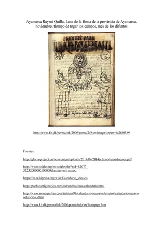 Ayamarca Raymi Quilla, Luna de la fiesta de la provincia de Ayamarca,
noviembre, tiempo de regar los campos, mes de los difuntos
http://www.kb.dk/permalink/2006/poma/258/en/image/?open=id2640589
Fuentes:
http://gloria-project.eu/wp-content/uploads/2014/04/2014eclipse-lunar-Inca-es.pdf
http://www.scielo.org.bo/scielo.php?pid=S2077-
33232000000100009&script=sci_arttext
https://es.wikipedia.org/wiki/Calendario_incaico
http://pueblosoriginarios.com/sur/andina/inca/calendario.html
http://www.monografias.com/trabajos98/calendario-inca-y-solsticios/calendario-inca-y-
solsticios.shtml
http://www.kb.dk/permalink/2006/poma/info/en/frontpage.htm
 
