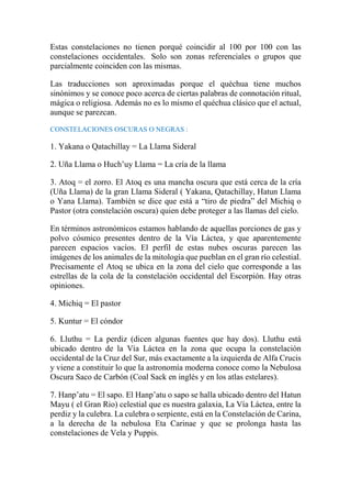 Estas constelaciones no tienen porqué coincidir al 100 por 100 con las
constelaciones occidentales. Solo son zonas referenciales o grupos que
parcialmente coinciden con las mismas.
Las traducciones son aproximadas porque el quéchua tiene muchos
sinónimos y se conoce poco acerca de ciertas palabras de connotación ritual,
mágica o religiosa. Además no es lo mismo el quéchua clásico que el actual,
aunque se parezcan.
CONSTELACIONES OSCURAS O NEGRAS :
1. Yakana o Qatachillay = La Llama Sideral
2. Uña Llama o Huch’uy Llama = La cría de la llama
3. Atoq = el zorro. El Atoq es una mancha oscura que está cerca de la cría
(Uña Llama) de la gran Llama Sideral ( Yakana, Qatachillay, Hatun Llama
o Yana Llama). También se dice que está a “tiro de piedra” del Michiq o
Pastor (otra constelación oscura) quien debe proteger a las llamas del cielo.
En términos astronómicos estamos hablando de aquellas porciones de gas y
polvo cósmico presentes dentro de la Vía Láctea, y que aparentemente
parecen espacios vacíos. El perfil de estas nubes oscuras parecen las
imágenes de los animales de la mitología que pueblan en el gran río celestial.
Precisamente el Atoq se ubica en la zona del cielo que corresponde a las
estrellas de la cola de la constelación occidental del Escorpión. Hay otras
opiniones.
4. Michiq = El pastor
5. Kuntur = El cóndor
6. Lluthu = La perdiz (dicen algunas fuentes que hay dos). Lluthu está
ubicado dentro de la Vía Láctea en la zona que ocupa la constelación
occidental de la Cruz del Sur, más exactamente a la izquierda de Alfa Crucis
y viene a constituir lo que la astronomía moderna conoce como la Nebulosa
Oscura Saco de Carbón (Coal Sack en inglés y en los atlas estelares).
7. Hanp’atu = El sapo. El Hanp’atu o sapo se halla ubicado dentro del Hatun
Mayu ( el Gran Rio) celestial que es nuestra galaxia, La Vía Láctea, entre la
perdiz y la culebra. La culebra o serpiente, está en la Constelación de Carina,
a la derecha de la nebulosa Eta Carinae y que se prolonga hasta las
constelaciones de Vela y Puppis.
 