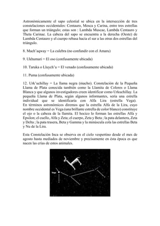 Astronómicamente el sapo celestial se ubica en la intersección de tres
constelaciones occidentales: Centauro, Mosca y Carina, entre tres estrellas
que forman un triángulo; estas son : Lambda Muscae, Lambda Centauro y
Theta Carinae. La cabeza del sapo se encuentra a la derecha (Oeste) de
Lambda Centauro y el cuerpo rebasa hacia el sur a las otras dos estrellas del
triángulo.
8. Mach’aqway = La culebra (no confundir con el Amaru)
9. Ukhumari = El oso (confusamente ubicada)
10. Taruka o Lluych’u = El venado (confusamente ubicada)
11. Puma (confusamente ubicada)
12. Urk’uchillay = La llama negra (macho). Constelación de la Pequeña
Llama de Plata conocida también como la Llamita de Colores o Llama
Blanca y que algunos investigadores creen identificar como Urkuchillay. La
pequeña Llama de Plata, según algunos informantes, sería una estrella
individual que se identificaría con Alfa Lira (estrella Vega).
En términos astronómicos diremos que la estrella Alfa de la Lira, cuyo
nombre occidental es Vega (una brillante estrella de color blanco) constituye
el ojo o la cabeza de la llamita. El hocico lo forman las estrellas Alfa y
Epsilon; el cuello, Alfa y Zeta; el cuerpo, Zeta y Beta ; la pata delantera, Zeta
y Delta ; la pata trasera, Beta y Gamma y la minúscula cola las estrellas Beta
y Nu de la Lira.
Esta Constelación Inca se observa en el cielo vespertino desde el mes de
agosto hasta mediados de noviembre y precisamente en ésta época es que
nacen las crías de estos animales.
 