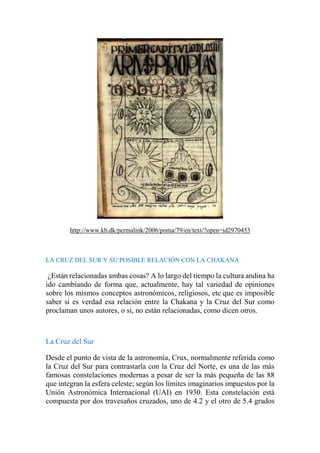 http://www.kb.dk/permalink/2006/poma/79/en/text/?open=id2970453
LA CRUZ DEL SUR Y SU POSIBLE RELACIÓN CON LA CHAKANA
¿Están relacionadas ambas cosas? A lo largo del tiempo la cultura andina ha
ido cambiando de forma que, actualmente, hay tal variedad de opiniones
sobre los mismos conceptos astronómicos, religiosos, etc que es imposible
saber si es verdad esa relación entre la Chakana y la Cruz del Sur como
proclaman unos autores, o si, no están relacionadas, como dicen otros.
La Cruz del Sur
Desde el punto de vista de la astronomía, Crux, normalmente referida como
la Cruz del Sur para contrastarla con la Cruz del Norte, es una de las más
famosas constelaciones modernas a pesar de ser la más pequeña de las 88
que integran la esfera celeste; según los límites imaginarios impuestos por la
Unión Astronómica Internacional (UAI) en 1930. Esta constelación está
compuesta por dos travesaños cruzados, uno de 4.2 y el otro de 5.4 grados
 