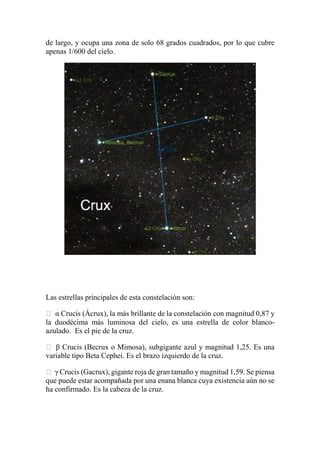 de largo, y ocupa una zona de solo 68 grados cuadrados, por lo que cubre
apenas 1/600 del cielo.
Las estrellas principales de esta constelación son:
 α Crucis (Ácrux), la más brillante de la constelación con magnitud 0,87 y
la duodécima más luminosa del cielo, es una estrella de color blanco-
azulado. Es el pie de la cruz.
 β Crucis (Becrux o Mimosa), subgigante azul y magnitud 1,25. Es una
variable tipo Beta Cephei. Es el brazo izquierdo de la cruz.
 γ Crucis (Gacrux), gigante roja de gran tamaño y magnitud 1,59. Se piensa
que puede estar acompañada por una enana blanca cuya existencia aún no se
ha confirmado. Es la cabeza de la cruz.
 