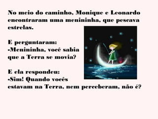 No meio do caminho, Monique e Leonardo
encontraram uma menininha, que pescava
estrelas.
E perguntaram:
-Menininha, você sabia
que a Terra se movia?
E ela respondeu:
-Sim! Quando vocês
estavam na Terra, nem perceberam, não é?

 