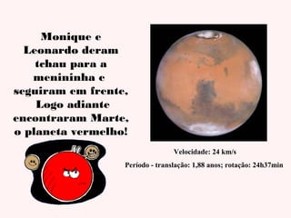 Monique e
Leonardo deram
tchau para a
menininha e
seguiram em frente,
Logo adiante
encontraram Marte,
o planeta vermelho!
Velocidade: 24 km/s
Período - translação: 1,88 anos; rotação: 24h37min

 