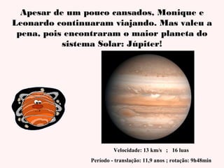 Apesar de um pouco cansados, Monique e
Leonardo continuaram viajando. Mas valeu a
pena, pois encontraram o maior planeta do
sistema Solar: Júpiter!

Velocidade: 13 km/s ; 16 luas
Período - translação: 11,9 anos ; rotação: 9h48min

 