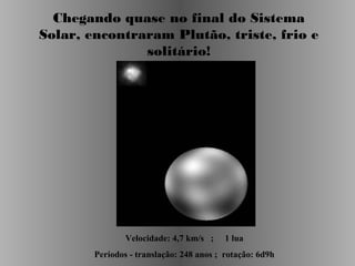 Chegando quase no final do Sistema
Solar, encontraram Plutão, triste, frio e
solitário!

Velocidade: 4,7 km/s ;

1 lua

Períodos - translação: 248 anos ; rotação: 6d9h

 