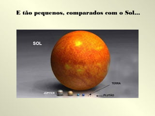 E tão pequenos, comparados com o Sol...

 