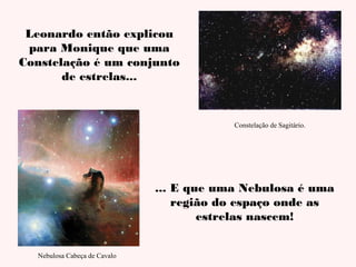 Leonardo então explicou
para Monique que uma
Constelação é um conjunto
de estrelas...

Constelação de Sagitário.

... E que uma Nebulosa é uma
região do espaço onde as
estrelas nascem!
Nebulosa Cabeça de Cavalo

 