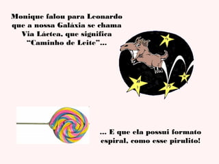 Monique falou para Leonardo
que a nossa Galáxia se chama
Via Láctea, que significa
“Caminho de Leite”...

... E que ela possui formato
espiral, como esse pirulito!

 