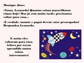 Monique disse:
-Nossa, Leonardo! Quantas coisas maravilhosas
vimos hoje! Mas já está muito tarde, precisamos
voltar para casa...
-É verdade, mamãe e papai devem estar preocupados!
Respondeu Leonardo.

E assim eles
voltaram para casa,
felizes por terem
aprendido tantas
coisas
interessantes!

 