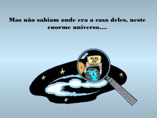 Mas não sabiam onde era a casa deles, neste
enorme universo....

 