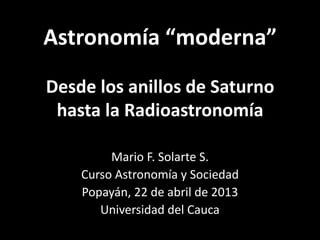 Astronomía “moderna”
Desde los anillos de Saturno
hasta la Radioastronomía
Mario F. Solarte S.
Curso Astronomía y Sociedad
Popayán, 22 de abril de 2013
Universidad del Cauca
 