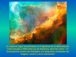 En séptimo lugar encontramos un fragmento de la Nebulosa del
Cisne situada a 5500 años luz de distancia, descrita como " un
burbujeante océano de hidrógeno con pequeñas cantidades de
              oxígeno, azufre y otros elementos"
 