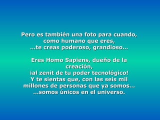 Pero es también una foto para cuando,
       como humano que eres,
   …te creas poderoso, grandioso…

   Eres Homo Sapiens, dueño de la
               creación,
  ¡al zenit de tu poder tecnológico!
  Y te sientas que, con las seis mil
millones de personas que ya somos…
    …somos únicos en el universo.
 