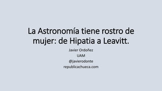 La Astronomía tiene rostro de
mujer: de Hipatia a Leavitt.
Javier Ordoñez
UAM
@javierodonte
republicachueca.com
 