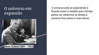 O universo em
expansão
O universo está se expandindo e
ﬁcando maior à medida que o tempo
passa, ao voltarmos no tempo o
universo ﬁca menor e mais denso.
Edwin Hubble(1889 – 1953)
 