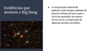 Evidências que
atestem o Big Bang
● A composição material de
galáxias muito antigas, datadas de
poucos milhares de anos após o
início da expansão, da mesma
forma como a composição de
algumas estrelas vermelhas.
 