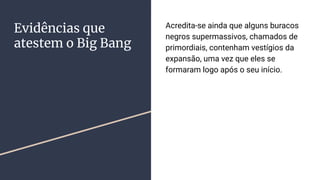 Evidências que
atestem o Big Bang
Acredita-se ainda que alguns buracos
negros supermassivos, chamados de
primordiais, contenham vestígios da
expansão, uma vez que eles se
formaram logo após o seu início.
 