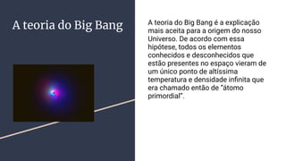 A teoria do Big Bang A teoria do Big Bang é a explicação
mais aceita para a origem do nosso
Universo. De acordo com essa
hipótese, todos os elementos
conhecidos e desconhecidos que
estão presentes no espaço vieram de
um único ponto de altíssima
temperatura e densidade inﬁnita que
era chamado então de “átomo
primordial”.
 