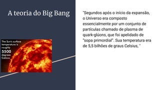 A teoria do Big Bang "Segundos após o início da expansão,
o Universo era composto
essencialmente por um conjunto de
partículas chamado de plasma de
quark-glúons, que foi apelidado de
“sopa primordial”. Sua temperatura era
de 5,5 bilhões de graus Celsius, "
 