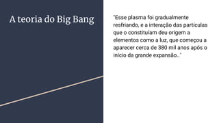 A teoria do Big Bang "Esse plasma foi gradualmente
resfriando, e a interação das partículas
que o constituíam deu origem a
elementos como a luz, que começou a
aparecer cerca de 380 mil anos após o
início da grande expansão.."
 