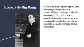 A teoria do Big Bang "A teoria do Big Bang foi sugerida pelo
físico belga George Lemaître
(1894-1966) em um artigo, publicado
no ano de 1927, que discorre a
respeito de como o Universo pode ter
se originado a partir da expansão de
um único átomo (o chamado átomo
primordial). "
 