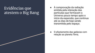 Evidências que
atestem o Big Bang
● À comprovação da radiação
emitida pela interação das
partículas que formavam o
Universo pouco tempo após o
início da expansão, que continua
até os dias de hoje sendo
transmitida pelo espaço.
● O afastamento das galáxias com
relação ao planeta Terra;
 