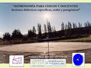 “ASTRONOMÍA PARA CHICOS Y DOCENTES.
Acciones didácticas específicas, reales y patagónicas”




                       Néstor Camino
             Complejo Plaza del Cielo – FI UNPSJB
 