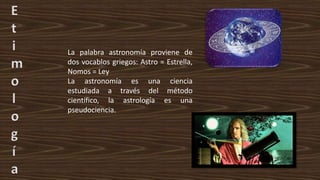 E
t
i
m
o
l
o
g
í
a
La palabra astronomía proviene de
dos vocablos griegos: Astro = Estrella,
Nomos = Ley
La astronomía es una ciencia
estudiada a través del método
científico, la astrología es una
pseudociencia.
 