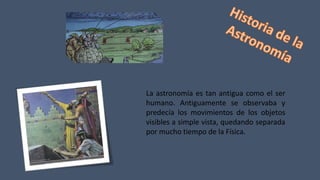 La astronomía es tan antigua como el ser
humano. Antiguamente se observaba y
predecía los movimientos de los objetos
visibles a simple vista, quedando separada
por mucho tiempo de la Física.
 