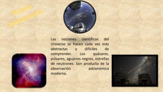 Las nociones científicas del
Universo se hacen cada vez más
abstractas y difíciles de
comprender. Los quásares,
púlsares, agujeros negros, estrellas
de neutrones. Son producto de la
observación astronómica
moderna.
 