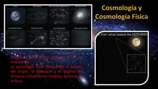 Estudia la historia del universo desde su
nacimiento.
La cosmología física comprende el estudio
del origen, la evolución y el destino del
Universo utilizando los modelos terrenos de
la física.
 