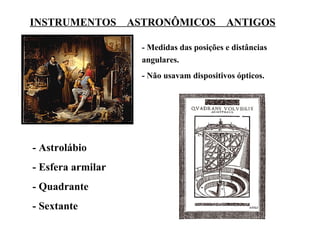 INSTRUMENTOS ASTRONÔMICOS ANTIGOS

                   - Medidas das posições e distâncias
                   angulares.
                   - Não usavam dispositivos ópticos.




- Astrolábio
- Esfera armilar
- Quadrante
- Sextante
 