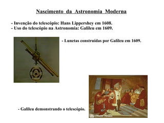 Nascimento da Astronomia Moderna

- Invenção do telescópio: Hans Lippershey em 1608.
- Uso do telescópio na Astronomia: Galileu em 1609.

                          - Lunetas construídas por Galileu em 1609.




   - Galileu demonstrando o telescópio.
 