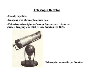 Telescópio Refletor
- Uso de espelhos.
- Imagens sem aberração cromática.
- Primeiros telescópios refletores foram construídos por :
 James Gregory em 1660 e Isaac Newton em 1670.




                                  Telescópio construído por Newton.
 