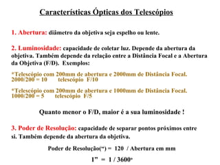 Características Ópticas dos Telescópios

1. Abertura: diâmetro da objetiva seja espelho ou lente.

2. Luminosidade: capacidade de coletar luz. Depende da abertura da
objetiva. Também depende da relação entre a Distância Focal e a Abertura
da Objetiva (F/D). Exemplos:
*Telescópio com 200mm de abertura e 2000mm de Distância Focal.
2000/200 = 10    telescópio F/10
*Telescópio com 200mm de abertura e 1000mm de Distância Focal.
1000/200 = 5   telescópio F/5

          Quanto menor o F/D, maior é a sua luminosidade !

3. Poder de Resolução: capacidade de separar pontos próximos entre
si. Também depende da abertura da objetiva.
             Poder de Resolução(“) = 120 / Abertura em mm
                              1” = 1 / 3600o
 