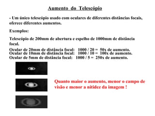 Aumento do Telescópio
- Um único telescópio usado com oculares de diferentes distâncias focais,
oferece diferentes aumentos.
Exemplos:
Telescópio de 200mm de abertura e espelho de 1000mm de distância
focal.
Ocular de 20mm de distância focal: 1000 / 20 = 50x de aumento.
Ocular de 10mm de distância focal: 1000 / 10 = 100x de aumento.
Ocular de 5mm de distância focal: 1000 / 5 = 250x de aumento.




                        Quanto maior o aumento, menor o campo de
                        visão e menor a nitidez da imagem !
 