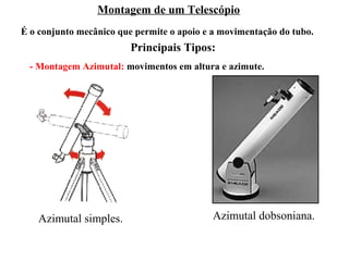 Montagem de um Telescópio
É o conjunto mecânico que permite o apoio e a movimentação do tubo.
                         Principais Tipos:
 - Montagem Azimutal: movimentos em altura e azimute.




   Azimutal simples.                       Azimutal dobsoniana.
 