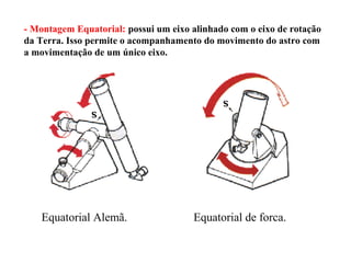 - Montagem Equatorial: possui um eixo alinhado com o eixo de rotação
da Terra. Isso permite o acompanhamento do movimento do astro com
a movimentação de um único eixo.




    Equatorial Alemã.                 Equatorial de forca.
 