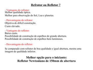 Refrator ou Refletor ?
- Vantagens do refrator:
Melhor qualidade óptica.
Melhor para observação do Sol, Lua e planetas.
- Desvantagens do refrator:
Objetiva de difícil construção.
Custo elevado.
- Vantagens do refletor:
Baixo custo.
Possibilidade de construção de espelhos de grande abertura.
Possibilidade de construção de espelhos bem luminosos.

- Desvantagens do refletor:
Se comparado com refrator de boa qualidade e igual abertura, mostra uma
imagem de qualidade inferior.

                   Melhor opção para o iniciante:
            Refletor Newtoniano de 150mm de abertura
 