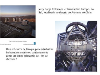 Very Large Telescope - Observatório Europeu do
                            Sul, localizado no deserto do Atacama no Chile.




Oito refletores de 8m que podem trabalhar
independentemente ou conjuntamente
como um único telescópio de 16m de
abertura !
 