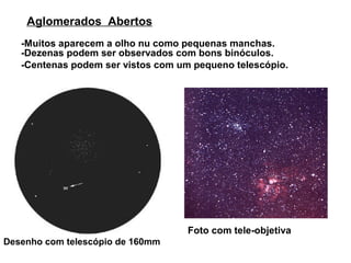 Aglomerados Abertos
   -Muitos aparecem a olho nu como pequenas manchas.
   -Dezenas podem ser observados com bons binóculos.
   -Centenas podem ser vistos com um pequeno telescópio.




                                    Foto com tele-objetiva
Desenho com telescópio de 160mm
 