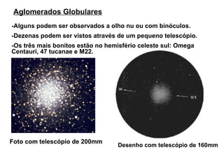 Aglomerados Globulares
-Alguns podem ser observados a olho nu ou com binóculos.
-Dezenas podem ser vistos através de um pequeno telescópio.
-Os três mais bonitos estão no hemisfério celeste sul: Omega
Centauri, 47 tucanae e M22.




Foto com telescópio de 200mm
                                  Desenho com telescópio de 160mm
 