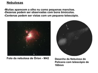Nebulosas

-Muitas aparecem a olho nu como pequenas manchas.
-Dezenas podem ser observadas com bons binóculos.
-Centenas podem ser vistas com um pequeno telescópio.




 Foto da nebulosa de Órion - M42    Desenho da Nebulosa do
                                    Pelicano com telescópio de
                                    160mm
 