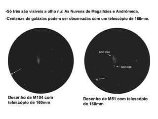 -Só três são visíveis a olho nu: As Nuvens de Magalhães e Andrômeda.
-Centenas de galáxias podem ser observadas com um telescópio de 160mm.




 Desenho de M104 com                   Desenho de M51 com telescópio
 telescópio de 160mm                   de 160mm
 